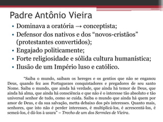 Padre Antônio Vieira
• Dominava a oratória → conceptista;
• Defensor dos nativos e dos “novos-cristãos”
(protestantes convertidos);
• Engajado politicamente;
• Forte religiosidade e sólida cultura humanística;
• Ilusão de um Império luso e católico.
“Saiba o mundo, saibam os hereges e os gentios que não se enganou
Deus, quando fez aos Portuguezes conquistadores e pregadores de seu santo
Nome. Saiba o mundo, que ainda há verdade, que ainda há temor de Deus, que
ainda há alma, que ainda há consciência e que não é o interesse tão absoluto e tão
universal senhor de tudo, como se cuida. Saiba o mundo que ainda há quem por
amor de Deus, e da sua salvação, metta debaixo dos pés interesses. Quanto mais,
senhores, que isto não é perder interesses, é multiplicá-los, é acrescentá-los, é
semeá-los, é dá-los à usura” – Trecho de um dos Sermões de Vieira.
 