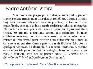 Padre Antônio Vieira
Mas como eu prego para todos, e nem todos podem
menear estas armas, nem usar destes remédios, é o meu intento
hoje inculcar-vos outras armas mais prontas, e outros remédios
mais fáceis, com que todos possais resistir a todas as tentações.
Na boca da víbora pôs a natureza a peçonha, e juntamente a
triaga. Se quando a semente tentou aos primeiros homens
souberam eles usar bem das suas mesmas palavras, não haviam
mister outras armas para resistir nem outro remédio para se
conservar no paraíso. O mais pronto e mais fácil remédio contra
qualquer tentação do demônio é a mesma tentação. A mesma
coisa oferecida pelo demônio é tentação; bem considerada por
nós, é remédio. Isto hei de pregar hoje. [...] Trecho de “o
Sermão da Primeira Dominga da Quaresma”.
• Tenta persuadir os colonos do Maranhão a libertar os indígenas.
 