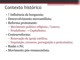 Contexto histórico
• ↑ Influência da burguesia;
• Desenvolvimento mercantilista;
• Reforma protestante:
▫ Movimento político-religioso / Lutero;
▫ Feudalismo → Capitalismo;
• Contrarreforma:
▫ Renovação da igreja católica;
▫ Inquisição, censuras, perseguição a protestantes;
• Razão x Fé;
• Movimento pós-renascentista.
 
