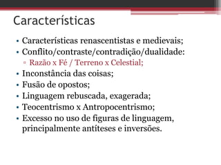 Características
• Características renascentistas e medievais;
• Conflito/contraste/contradição/dualidade:
▫ Razão x Fé / Terreno x Celestial;
• Inconstância das coisas;
• Fusão de opostos;
• Linguagem rebuscada, exagerada;
• Teocentrismo x Antropocentrismo;
• Excesso no uso de figuras de linguagem,
principalmente antíteses e inversões.
 