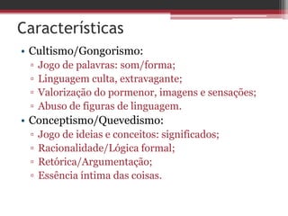 Características
• Cultismo/Gongorismo:
▫ Jogo de palavras: som/forma;
▫ Linguagem culta, extravagante;
▫ Valorização do pormenor, imagens e sensações;
▫ Abuso de figuras de linguagem.
• Conceptismo/Quevedismo:
▫ Jogo de ideias e conceitos: significados;
▫ Racionalidade/Lógica formal;
▫ Retórica/Argumentação;
▫ Essência íntima das coisas.
 