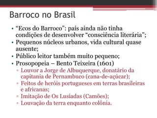 Barroco no Brasil
• “Ecos do Barroco”: país ainda não tinha
condições de desenvolver “consciência literária”;
• Pequenos núcleos urbanos, vida cultural quase
ausente;
• Público leitor também muito pequeno;
• Prosopopeia – Bento Teixeira (1601)
▫ Louvor a Jorge de Albuquerque, donatário da
capitania de Pernambuco (cana-de-açúcar);
▫ Feitos de heróis portugueses em terras brasileiras
e africanas;
▫ Imitação de Os Lusíadas (Camões);
▫ Louvação da terra enquanto colônia.
 