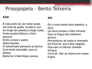 Prosopopeia – Bento Teixeira
XVIII
É este porto tal, por estar posta
Ua cinta de pedra, inculta e viva,
Ao longo de soberba e larga costa,
Onde quebra Netuno a fúria
esquiva.
Entre a praia e pedra
descomposta,
O estranhado elemento se deriva
Com tanta mansidão, que ua
fateixa
Basta ter à fatal Argos aneixa.
XIX
Em o meio desta obra alpestre, e
dura,
Ua boca rompeu o Mar inchado,
Que na língua dos bárbaros
escura,
Pernambuco de todos é chamado.
De Para’ná, que é Mar salgado,
Que sem no derivar cometer
míngua,
Cova do Mar se chama em nossa
língua.
 