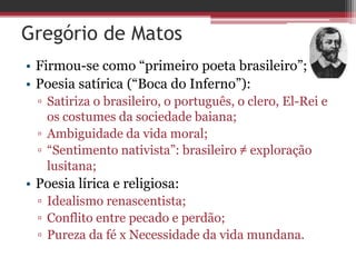 Gregório de Matos
• Firmou-se como “primeiro poeta brasileiro”;
• Poesia satírica (“Boca do Inferno”):
▫ Satiriza o brasileiro, o português, o clero, El-Rei e
os costumes da sociedade baiana;
▫ Ambiguidade da vida moral;
▫ “Sentimento nativista”: brasileiro ≠ exploração
lusitana;
• Poesia lírica e religiosa:
▫ Idealismo renascentista;
▫ Conflito entre pecado e perdão;
▫ Pureza da fé x Necessidade da vida mundana.
 