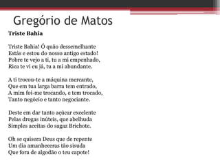 Gregório de Matos
Triste Bahia
Triste Bahia! Ó quão dessemelhante
Estás e estou do nosso antigo estado!
Pobre te vejo a ti, tu a mi empenhado,
Rica te vi eu já, tu a mi abundante.
A ti trocou-te a máquina mercante,
Que em tua larga barra tem entrado,
A mim foi-me trocando, e tem trocado,
Tanto negócio e tanto negociante.
Deste em dar tanto açúcar excelente
Pelas drogas inúteis, que abelhuda
Simples aceitas do sagaz Brichote.
Oh se quisera Deus que de repente
Um dia amanheceras tão sisuda
Que fora de algodão o teu capote!
 