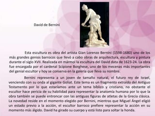 David de Bernini
Esta escultura es obra del artista Gian Lorenzo Bernini (1598-1680) uno de los
más grandes genios barrocos que llevó a cabo obras de arquitectura, escultura y pintura
durante el siglo XVII. Realizada en mármol la escultura del David data de 1623-24. La obra
fue encargada por el cardenal Scipione Borghese, uno de los mecenas más importantes
del genial escultor y hoy se conserva en la galería que lleva su nombre.
Bernini representa a un joven de tamaño natural, el futuro rey de Israel,
venciendo con su onda al gigante Goliat. Este tema es un fragmento extraído del Antiguo
Testamento por lo que estaríamos ante un tema bíblico y cristiano, no obstante el
escultor hace pericia de su habilidad para representar la anatomía humana por lo que la
obra también se puede entroncar con las antiguas figuras de atletas de la Grecia clásica.
La novedad reside en el momento elegido por Bernini, mientras que Miguel Ángel eligió
un estado previo a la acción, el escultor barroco prefiere representar la acción en su
momento más álgido. David ha girado su cuerpo y está listo para soltar la honda.
 