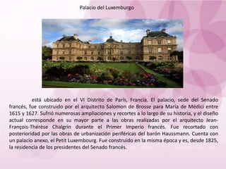 Palacio del Luxemburgo
está ubicado en el VI Distrito de París, Francia. El palacio, sede del Senado
francés, fue construido por el arquitecto Salomon de Brosse para María de Médici entre
1615 y 1627. Sufrió numerosas ampliaciones y recortes a lo largo de su historia, y el diseño
actual corresponde en su mayor parte a las obras realizadas por el arquitecto Jean-
François-Thérèse Chalgrin durante el Primer Imperio francés. Fue recortado con
posterioridad por las obras de urbanización periféricas del barón Haussmann. Cuenta con
un palacio anexo, el Petit Luxembourg. Fue construido en la misma época y es, desde 1825,
la residencia de los presidentes del Senado francés.
 