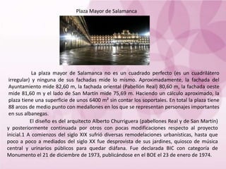 Plaza Mayor de Salamanca
El diseño es del arquitecto Alberto Churriguera (pabellones Real y de San Martín)
y posteriormente continuada por otros con pocas modificaciones respecto al proyecto
inicial.1 A comienzos del siglo XIX sufrió diversas remodelaciones urbanísticas, hasta que
poco a poco a mediados del siglo XX fue desprovista de sus jardines, quiosco de música
central y urinarios públicos para quedar diáfana. Fue declarada BIC con categoría de
Monumento el 21 de diciembre de 1973, publicándose en el BOE el 23 de enero de 1974.
La plaza mayor de Salamanca no es un cuadrado perfecto (es un cuadrilátero
irregular) y ninguna de sus fachadas mide lo mismo. Aproximadamente, la fachada del
Ayuntamiento mide 82,60 m, la fachada oriental (Pabellón Real) 80,60 m, la fachada oeste
mide 81,60 m y el lado de San Martín mide 75,69 m. Haciendo un cálculo aproximado, la
plaza tiene una superficie de unos 6400 m² sin contar los soportales. En total la plaza tiene
88 arcos de medio punto con medallones en los que se representan personajes importantes
en sus albanegas.
 