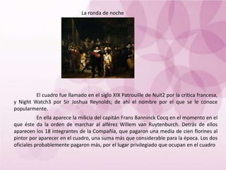 La ronda de noche
El cuadro fue llamado en el siglo XIX Patrouille de Nuit2 por la crítica francesa,
y Night Watch3 por Sir Joshua Reynolds; de ahí el nombre por el que se le conoce
popularmente.
En ella aparece la milicia del capitán Frans Banninck Cocq en el momento en el
que éste da la orden de marchar al alférez Willem van Ruytenburch. Detrás de ellos
aparecen los 18 integrantes de la Compañía, que pagaron una media de cien florines al
pintor por aparecer en el cuadro, una suma más que considerable para la época. Los dos
oficiales probablemente pagaron más, por el lugar privilegiado que ocupan en el cuadro
 