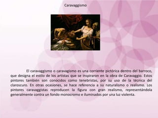 Caravaggismo
El caravaggismo o caravagismo es una corriente pictórica dentro del barroco,
que designa el estilo de los artistas que se inspiraron en la obra de Caravaggio. Estos
pintores también son conocidos como tenebristas, por su uso de la técnica del
claroscuro. En otras ocasiones, se hace referencia a su naturalismo o realismo. Los
pintores caravaggistas reproducen la figura con gran realismo, representándola
generalmente contra un fondo monocromo e iluminados por una luz violenta.
 