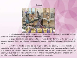 La obra data del año 1752, representa como su nombre indica el momento en que
Jesús cae extenuado por el castigo al que está siendo sometido.
El grupo escultórico está compuesto por Jesús, Simón de Cirene, dos sayones y un
soldado romano. Todas son tallas de madera policromada y estofada, la imagen del Cristo es de
vestir.
El rostro de Cristo es una de las mejores obras de Salzillo, con una mirada que
exterioriza todo su dolor y angustia, junto a la súplica de ayuda para levantarse y aliviar el dolor
que sufre.En el soldado romano se puede apreciar uno de los anacronismos típicos de
Salzillo,ya que el soldado viste una armadura de finales del siglo XVII, lleva una lanza en lamano
derecha y con la izquierda agarra el sable que mantiene envainado
la caida
 