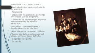 CARACTERISTICAS DE LA PINTURA BARROCA
Efectos luminosos: fuertes contraste de
luz y sombra.
-Tenebrismo
-Ordenación irregular de los elementos
del cuadro. Curvas, diagonales.
-Dinamismo de los personajes, expresión
del movimiento y del instante
dramático.
-Naturalismo (que puede llegar al
feísmo), dramatismo, efectismo.
-Acumulación de personajes y objetos.
-Predominio de la pincelada sobre el
dibujo, contornos pocos definidos.
-Exageración de gestos.
-Sin simetría.
 