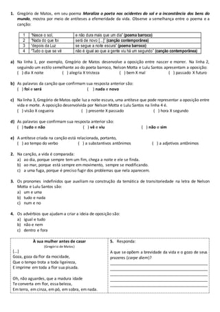 1. Gregório de Matos, em seu poema Moraliza o poeta nos ocidentes do sol e a inconstância dos bens do
mundo, mostra por meio de antíteses a efemeridade da vida. Observe a semelhança entre o poema e a
canção:
1 “Nasce o sol, e não dura mais que um dia” (poema barroco)
2 “Nada do que foi será de novo [...]” (canção contemporânea)
3 “depois da Luz se segue a noite escura” (poema barroco)
4 “Tudo o que se vê não é igual ao que a gente viu há um segundo” (canção contemporânea)
a) Na linha 1, por exemplo, Gregório de Matos desenvolve a oposição entre nascer e morrer. Na linha 2,
seguindo um estilo semelhante ao do poeta barroco, Nelson Motta e Lulu Santos apresentam a oposição:
( ) dia X noite ( ) alegria X tristeza ( ) bem X mal ( ) passado X futuro
b) As palavras da canção que confirmam sua resposta anterior são:
( ) foi e será ( ) nada e novo
c) Na linha 3, Gregório de Matos opõe luz a noite escura, uma antítese que pode representar a oposição entre
vida e morte. A oposição desenvolvida por Nelson Motta e Lulu Santos na linha 4 é.
( ) visão X cegueira ( ) presente X passado ( ) hora X segundo
d) As palavras que confirmam sua resposta anterior são:
( ) tudo e não ( ) vê e viu ( ) não e sim
e) A antítese criada na canção está relacionada, portanto,
( ) ao tempo do verbo ( ) a substantivos antônimos ( ) a adjetivos antônimos
2. Na canção, a vida é comparada:
a) ao dia, porque sempre tem um fim, chega a noite e ele se finda.
b) ao mar, porque está sempre em movimento, sempre se modificando.
c) a uma fuga, porque é preciso fugir dos problemas que nela aparecem.
3. Os pronomes indefinidos que auxiliam na construção da temática de transitoriedade na letra de Nelson
Motta e Lulu Santos são:
a) um e uma
b) tudo e nada
c) num e no
4. Os advérbios que ajudam a criar a ideia de oposição são:
a) igual e tudo
b) não e nem
c) dentro e fora
À sua mulher antes de casar
(Gregório de Matos)
[...]
Goza, goza da flor da mocidade,
Que o tempo trota a toda ligeireza,
E imprime em toda a flor sua pisada.
Oh, não aguardes, que a madura idade
Te converta em flor, essa beleza,
Em terra, em cinza, em pó, em sobra, em nada.
5. Responda:
A que se opõem a brevidade da vida e o gozo de seus
prazeres (carpe diem)?
____________________________________________
____________________________________________
____________________________________________
____________________________________________
____________________________________________
 