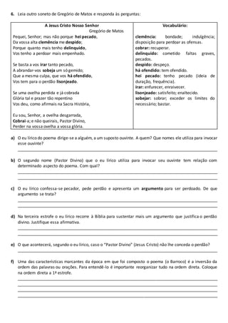 6. Leia outro soneto de Gregório de Matos e responda às perguntas:
A Jesus Cristo Nosso Senhor
Gregório de Matos
Pequei, Senhor; mas não porque hei pecado,
Da vossa alta clemência me despido;
Porque quanto mais tenho delinquido,
Vos tenho a perdoar mais empenhado.
Se basta a vos irar tanto pecado,
A abrandar-vos sobeja um só gemido;
Que a mesma culpa, que vos há ofendido,
Vos tem para o perdão lisonjeado.
Se uma ovelha perdida e já cobrada
Glória tal e prazer tão repentino
Vos deu, como afirmais na Sacra História,
Eu sou, Senhor, a ovelha desgarrada,
Cobrai-a; e não queirais, Pastor Divino,
Perder na vossa ovelha a vossa glória.
Vocabulário:
clemência: bondade; indulgência;
disposição para perdoar as ofensas.
cobrar: recuperar.
delinquido: cometido faltas graves,
pecados.
despido: despeço.
há ofendido: tem ofendido.
hei pecado: tenho pecado (ideia de
duração, frequência).
irar: enfurecer, enraivecer.
lisonjeado: satisfeito; enaltecido.
sobejar: sobrar; exceder os limites do
necessário; bastar.
a) O eu lírico do poema dirige-se a alguém, a um suposto ouvinte. A quem? Que nomes ele utiliza para invocar
esse ouvinte?
_______________________________________________________________________________________
b) O segundo nome (Pastor Divino) que o eu lírico utiliza para invocar seu ouvinte tem relação com
determinado aspecto do poema. Com qual?
_______________________________________________________________________________________
_______________________________________________________________________________________
c) O eu lírico confessa-se pecador, pede perdão e apresenta um argumento para ser perdoado. De que
argumento se trata?
_______________________________________________________________________________________
_______________________________________________________________________________________
d) Na terceira estrofe o eu lírico recorre à Bíblia para sustentar mais um argumento que justifica o perdão
divino. Justifique essa afirmativa.
_______________________________________________________________________________________
_______________________________________________________________________________________
e) O que acontecerá, segundo o eu lírico, caso o “Pastor Divino” (Jesus Cristo) não lhe conceda o perdão?
_______________________________________________________________________________________
f) Uma das características marcantes da época em que foi composto o poema (o Barroco) é a inversão da
ordem das palavras ou orações. Para entendê-lo é importante reorganizar tudo na ordem direta. Coloque
na ordem direta a 1ª estrofe.
_______________________________________________________________________________________
_______________________________________________________________________________________
_______________________________________________________________________________________
_______________________________________________________________________________________
 