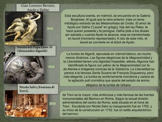 Esta escultura exenta, en mármol, se encuentra en la Galería
Borghese. Al igual que la obra anterior, trata un tema
mitológico extraído de las Metamorfosis de Ovidio. El amor de
Apolo por Dafne (“Laurel” en griego), hija del rey Peleo, le
hace querer poseerla y la persigue. Dafne pide a los dioses
ser salvada y cuando Apolo la alcanza, esta es transformada
en laurel (momento representado). A raíz de este mito, el
laurel se convierte en el árbol de Apolo.
La tumba de Algardi, ejecutada en mármol blanco, es mucho
menos dinámica. Las figuras alegóricas de la Magnanimidad y
la Liberalidad tienen una dignidad impasible, etérea. Algunos han
identificado la figura con yelmo de la Magnanimidad con la
de Atenea e imágenes icónicas de la Sabiduría. La Liberalidad se
parece a la famosa Santa Susana de François Duquesnoy, pero
más elegante. La tumba es sombríamente monótona y carece de
la agitación poli cromática que aparta del estado de ánimo
elegíaco de la tumba de Urbano
Tumba del Papa León XI
(Alessandro Algardi)
Gian Lorenzo Bernini,
Apolo y Dafne
de Trevi es la mayor, más ambiciosa y más famosa de las fuentes
monumentales del Barroco en Roma. Según la actual división
administrativa del centro de Roma, está situada en el rione de
Trevi. Esculpida por Nicola Salvi su inauguración fue en 1762, y
su inicio de la construcción en 1732. fue un estilo arquitectónico
del barroco
Nicola Salvi,(Fontana di
Trevi).
 
