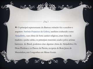  O principal representante do Barroco mineiro foi o escultor e
arquiteto Antônio Francisco de Lisboa, também conhecido como
Aleijadinho, suas obras de forte caráter religioso, eram feitas de
madeira e pedra-sabão, os principais materiais usados pelos artistas
barrocos do Brasil, podemos citar algumas obras de Aleijadinho; Os
Dose Profetas e os Passos da Paixão, na igreja de Bom Jesus de
Matosinhos, em Congonhas em Minas Gerais.
 