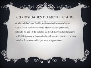 CURIOSIDADES DO METRE ATAÍDE
 Manuel da Costa Ataíde, mais conhecido como Metre
Ataíde. Mais conhecido como Mestre Ataíde (Mariana),
batizado no dia 18 de outubro de 1762-morreu 2 de fevereiro
de 1830.foi pintor e decorador brasileiro. no entanto, o artista
também ficou conhecido por seus amigos anjos.
 