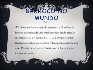 BARROCO NO
MUNDO
O Barroco foi um período estilístico e filosófico da
historia da sociedade ocidental ocorrido desde meados
do século XVI a o século XVIII. O Barroco foi uma
tendência artística que se desenvolveu primeiramente nas
artes Plásticas e depois se manifestou na literatura, no
teatro e na musica .
 
