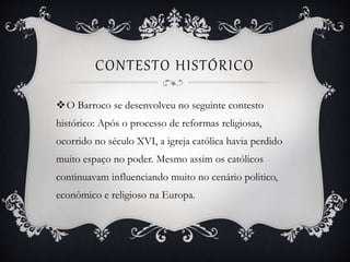 CONTESTO HISTÓRICO
O Barroco se desenvolveu no seguinte contesto
histórico: Após o processo de reformas religiosas,
ocorrido no século XVI, a igreja católica havia perdido
muito espaço no poder. Mesmo assim os católicos
continuavam influenciando muito no cenário politico,
econômico e religioso na Europa.
 