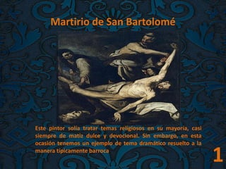 1
Martirio de San Bartolomé
Este pintor solía tratar temas religiosos en su mayoría, casi
siempre de matiz dulce y devocional. Sin embargo, en esta
ocasión tenemos un ejemplo de tema dramático resuelto a la
manera típicamente barroca.
 