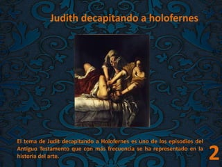 Judith decapitando a holofernes
El tema de Judit decapitando a Holofernes es uno de los episodios del
Antiguo Testamento que con más frecuencia se ha representado en la
historia del arte. 2
 