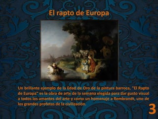 El rapto de Europa
Un brillante ejemplo de la Edad de Oro de la pintura barroca, "El Rapto
de Europa" es la obra de arte de la semana elegida para dar gusto visual
a todos los amantes del arte y como un homenaje a Rembrandt, uno de
los grandes profetas de la civilización.
3
 