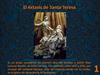 1
El éxtasis de Santa Teresa.
Es un grupo escultórico en mármol obra del escultor y pintor Gian
Lorenzo Bernini, de estilo barroco .Fue realizada entre 1647 y 1651, por
encargo del cardenal Cornaro, para ser colocada donde iría su tumba,
en la Iglesia de Santa María de la Victoria
 