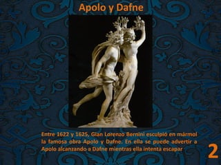 2
. Apolo y Dafne
Entre 1622 y 1625, Gian Lorenzo Bernini esculpió en mármol
la famosa obra Apolo y Dafne. En ella se puede advertir a
Apolo alcanzando a Dafne mientras ella intenta escapar.
 