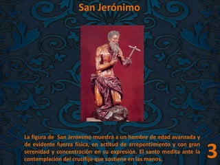 San Jerónimo
La figura de San Jerónimo muestra a un hombre de edad avanzada y
de evidente fuerza física, en actitud de arrepentimiento y con gran
serenidad y concentración en su expresión. El santo medita ante la
contemplación del crucifijo que sostiene en las manos. 3
 