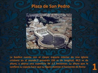 1
Plaza de San Pedro
La basílica cuenta con el mayor espacio interior de una iglesia
cristiana en el mundo,2 presenta 193 m de longitud, 44,5 m de
altura, y abarca una superficie de 2,3 hectáreas. La altura que le
confiere su cúpula hace que su figura domine el horizonte de Roma.
 