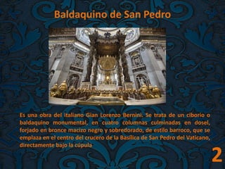 2
Baldaquino de San Pedro
Es una obra del italiano Gian Lorenzo Bernini. Se trata de un ciborio o
baldaquino monumental, en cuatro columnas culminadas en dosel,
forjado en bronce macizo negro y sobredorado, de estilo barroco, que se
emplaza en el centro del crucero de la Basílica de San Pedro del Vaticano,
directamente bajo la cúpula
 