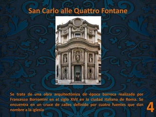 4
San Carlo alle Quattro Fontane
Se trata de una obra arquitectónica de época barroca realizada por
Francesco Borromini en el siglo XVII en la ciudad italiana de Roma. Se
encuentra en un cruce de calles definido por cuatro fuentes que dan
nombre a la iglesia
 