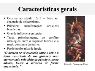 Características gerais
 Ocorreu no século 16/17 – Pode ser
chamado de seiscentismo.
 Primeiras manifestações artísticas
brasileiras.
 Grande influência europeia.
 Trata, principalmente, do conflito
ideológico entre o sagrado/ terreno e o
medo constante da morte.
 Participação ativa da igreja.
“O homem se vê colocado entre o céu e a
terra, consciente de sua grandeza mas
atormentado pela ideia de pecado e, nesse
dilema, busca a salvação de forma
angustiada. ”
Vaidade, Domenico Piola.
 