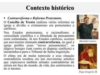 Contexto histórico
 Contrarreforma e Reforma Protestante.
O Concílio de Trento realizou várias reformas na
igreja e dividiu o cristianismo em protestantes e
católicos.
Nos Estados protestantes, o racionalismo, a
curiosidade científica e a liberdade de pensamento
eram estimuladas. Já nos Estados católicos, ocorreu
um movimento chamado contrarreforma, no qual a
igreja proibia esses “novos pensamentos”, os
julgava hereges (iam contra os dogmas católicos) e
encaminhava para o Tribunal da Santa Inquisição.
O clima era de muita repressão e essa situação
contraditória resultou em um movimento artístico
que expressava também atitudes contraditórias do
artista em face do mundo, da vida, dos sentimentos e
de si mesmo.
Martinho Lutero
Papa Gregório IX
 