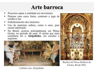 Arte barroca
 Procurou captar a realidade em movimento.
 Pinturas com cores fortes, contraste e jogo de
sombra e luz.
 Embelezamento dos interiores.
 Uso de materiais nobres, como o ouro, para
causar admiração.
 No Brasil, ocorreu principalmente em Minas
Gerais, no período do ouro. O artista que mais
contribuiu foi o Aleijadinho, era escultor e
arquiteto.
A última ceia, Aleijadinho.
Basílica de Nossa Senhora do
Carmo, Recife (PE).
 