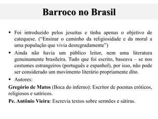 Barroco no Brasil
 Foi introduzido pelos jesuítas e tinha apenas o objetivo de
catequese. (“Ensinar o caminho da religiosidade e da moral a
uma população que vivia desregradamente”)
 Ainda não havia um público leitor, nem uma literatura
genuinamente brasileira. Tudo que foi escrito, baseava – se nos
costumes estrangeiros (português e espanhol), por isso, não pode
ser considerado um movimento literário propriamente dito.
 Autores:
Gregório de Matos (Boca do inferno): Escritor de poemas eróticos,
religiosos e satíricos.
Pe. Antônio Vieira: Escrevia textos sobre sermões e sátiras.
 