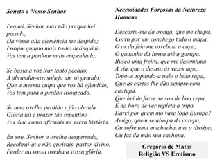 Soneto a Nosso Senhor
Pequei, Senhor, mas não porque hei
pecado,
Da vossa alta clemência me despido;
Porque quanto mais tenho delinquido
Vos tem a perdoar mais empenhado.
Se basta a voz irar tanto pecado,
A abrandar-vos sobeja um só gemido:
Que a mesma culpa que vos há ofendido,
Vos tem para o perdão lisonjeado.
Se uma ovelha perdida e já cobrada
Glória tal e prazer tão repentino
Vos deu, como afirmais na sacra história.
Eu sou, Senhor a ovelha desgarrada,
Recobrai-a; e não queirais, pastor divino,
Perder na vossa ovelha a vossa glória.
Necessidades Forçosas da Natureza
Humana
Descarto-me da tronga, que me chupa,
Corro por um conchego todo o mapa,
O ar da feia me arrebata a capa,
O gadanho da limpa até a garupa.
Busco uma freira, que me desemtupa
A via, que o desuso às vezes tapa,
Topo-a, topando-a todo o bolo rapa,
Que as cartas lhe dão sempre com
chalupa.
Que hei de fazer, se sou de boa cepa,
E na hora de ver repleta a tripa,
Darei por quem mo vase toda Europa?
Amigo, quem se alimpa da carepa,
Ou sofre uma muchacha, que o dissipa,
Ou faz da mão sua cachopa.
Gregório de Matos
Religião VS Erotismo
 