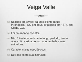 Veiga Valle
 Nascido em Arraial da Meia Ponte (atual
Pirenópolis), GO em 1806, e falecido em 1874, em
Goiás, GO.
 Foi dourador e escultor.
 Não foi estudado durante longo período, tendo
obras não assinadas ou documentadas, mas
atribuídas.
 Características neoclássicas.
 Dúvidas sobre sua instrução.
 