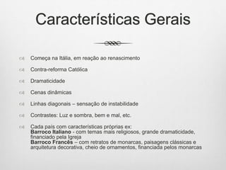 Características Gerais
 Começa na Itália, em reação ao renascimento
 Contra-reforma Católica
 Dramaticidade
 Cenas dinâmicas
 Linhas diagonais – sensação de instabilidade
 Contrastes: Luz e sombra, bem e mal, etc.
 Cada país com características próprias ex:
Barroco Italiano - com temas mais religiosos, grande dramaticidade,
financiado pela Igreja
Barroco Francês – com retratos de monarcas, paisagens clássicas e
arquitetura decorativa, cheio de ornamentos, financiada pelos monarcas
 