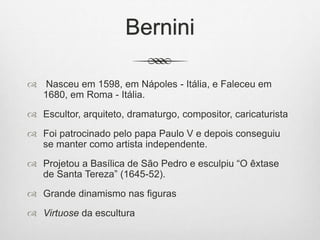 Bernini
 Nasceu em 1598, em Nápoles - Itália, e Faleceu em
1680, em Roma - Itália.
 Escultor, arquiteto, dramaturgo, compositor, caricaturista
 Foi patrocinado pelo papa Paulo V e depois conseguiu
se manter como artista independente.
 Projetou a Basílica de São Pedro e esculpiu “O êxtase
de Santa Tereza” (1645-52).
 Grande dinamismo nas figuras
 Virtuose da escultura
 