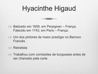 Hyacinthe Higaud
 Batizado em 1659, em Perpignan – França,
Falecido em 1743, em Paris – França.
 Um dos pintores de maior prestígio no Barroco
Francês
 Retratista
 Trabalhou com comissões de burgueses antes de
ser chamado pela corte
 
