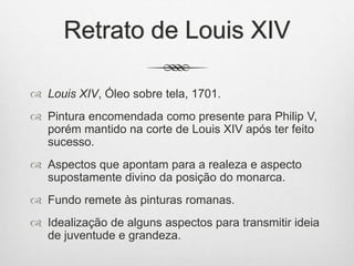 Retrato de Louis XIV
 Louis XIV, Óleo sobre tela, 1701.
 Pintura encomendada como presente para Philip V,
porém mantido na corte de Louis XIV após ter feito
sucesso.
 Aspectos que apontam para a realeza e aspecto
supostamente divino da posição do monarca.
 Fundo remete às pinturas romanas.
 Idealização de alguns aspectos para transmitir ideia
de juventude e grandeza.
 