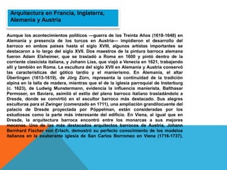 Arquitectura en Francia, Inglaterra,
Alemania y Austria
Aunque los acontecimientos políticos —guerra de los Treinta Años (1618-1648) en
Alemania y presencia de los turcos en Austria— impidieron el desarrollo del
barroco en ambos países hasta el siglo XVIII, algunos artistas importantes se
destacaron a lo largo del siglo XVII. Dos maestros de la pintura barroca alemana
fueron Adam Elsheimer, que se trasladó a Roma en 1600 y pintó dentro de la
corriente clasicista italiana, y Johann Liss, que viajó a Venecia en 1621, trabajando
allí y también en Roma. La escultura del siglo XVII en Alemania y Austria conservó
las características del gótico tardío y el manierismo. En Alemania, el altar
Überlingen (1613-1619), de Jörg Zürn, representa la continuidad de la tradición
alpina en la talla de madera, mientras que el de la iglesia parroquial de Insterburg
(c. 1623), de Ludwig Munstermann, evidencia la influencia manierista. Balthasar
Permoser, en Baviera, asimiló el estilo del pleno barroco italiano trasladándolo a
Dresde, donde se convirtió en el escultor barroco más destacado. Sus alegres
esculturas para el Zwinger (comenzado en 1711), una ampliación grandilocuente del
palacio de Dresde proyectada por Pöppelman, están consideradas por los
estudiosos como la parte más interesante del edificio. En Viena, al igual que en
Dresde, la arquitectura barroca encontró entre los monarcas a sus mejores
mecenas. Uno de los más destacados arquitectos barrocos de Austria, Johann
Bernhard Fischer von Erlach, demostró su perfecto conocimiento de los modelos
italianos en la exuberante iglesia de San Carlos Borromeo en Viena (1716-1737).
 