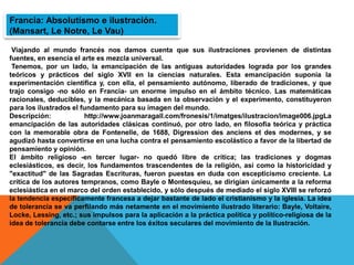 Viajando al mundo francés nos damos cuenta que sus ilustraciones provienen de distintas
fuentes, en esencia el arte es mezcla universal.
Tenemos, por un lado, la emancipación de las antiguas autoridades lograda por los grandes
teóricos y prácticos del siglo XVII en la ciencias naturales. Esta emancipación suponía la
experimentación científica y, con ella, el pensamiento autónomo, liberado de tradiciones, y que
trajo consigo -no sólo en Francia- un enorme impulso en el ámbito técnico. Las matemáticas
racionales, deducibles, y la mecánica basada en la observación y el experimento, constituyeron
para los ilustrados el fundamento para su imagen del mundo.
Descripción: http://www.joanmaragall.com/fronesis/1/imatges/ilustracion/image006.jpgLa
emancipación de las autoridades clásicas continuó, por otro lado, en filosofía teórica y práctica
con la memorable obra de Fontenelle, de 1688, Digression des anciens et des modernes, y se
agudizó hasta convertirse en una lucha contra el pensamiento escolástico a favor de la libertad de
pensamiento y opinión.
El ámbito religioso -en tercer lugar- no quedó libre de crítica; las tradiciones y dogmas
eclesiásticos, es decir, los fundamentos trascendentes de la religión, así como la historicidad y
"exactitud" de las Sagradas Escrituras, fueron puestas en duda con escepticismo creciente. La
crítica de los autores tempranos, como Bayle o Montesquieu, se dirigían únicamente a la reforma
eclesiástica en el marco del orden establecido, y sólo después de mediado el siglo XVIII se reforzó
la tendencia específicamente francesa a dejar bastante de lado el cristianismo y la iglesia. La idea
de tolerancia se va perfilando más netamente en el movimiento ilustrado literario: Bayle, Voltaire,
Locke, Lessing, etc.; sus impulsos para la aplicación a la práctica política y político-religiosa de la
idea de tolerancia debe contarse entre los éxitos seculares del movimiento de la Ilustración.
Francia: Absolutismo e ilustración.
(Mansart, Le Notre, Le Vau)
 