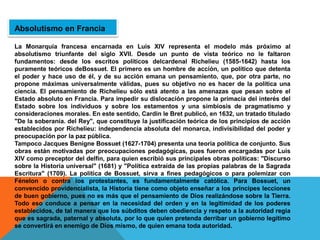 Absolutismo en Francia
La Monarquía francesa encarnada en Luis XIV representa el modelo más próximo al
absolutismo triunfante del siglo XVII. Desde un punto de vista teórico no le faltaron
fundamentos: desde los escritos políticos delcardenal Richelieu (1585-1642) hasta los
puramente teóricos deBossuet. El primero es un hombre de acción, un político que detenta
el poder y hace uso de él, y de su acción emana un pensamiento, que, por otra parte, no
propone máximas universalmente válidas, pues su objetivo no es hacer de la política una
ciencia. El pensamiento de Richelieu sólo está atento a las amenazas que pesan sobre el
Estado absoluto en Francia. Para impedir su dislocación propone la primacía del interés del
Estado sobre los individuos y sobre los estamentos y una simbiosis de pragmatismo y
consideraciones morales. En este sentido, Cardin le Bret publicó, en 1632, un tratado titulado
"De la soberanía. del Rey", que constituye la justificación teórica de los principios de acción
establecidos por Richelieu: independencia absoluta del monarca, indivisibilidad del poder y
preocupación por la paz pública.
Tampoco Jacques Benigne Bossuet (1627-1704) presenta una teoría política de conjunto. Sus
obras están motivadas por preocupaciones pedagógicas, pues fueron encargadas por Luis
XIV como preceptor del delfín, para quien escribió sus principales obras políticas: "Discurso
sobre la Historia universal" (1681) y "Política extraída de las propias palabras de la Sagrada
Escritura" (1709). La política de Bossuet, sirva a fines pedagógicos o para polemizar con
Fénelon o contra los protestantes, es fundamentalmente católica. Para Bossuet, un
convencido providencialista, la Historia tiene como objeto enseñar a los príncipes lecciones
de buen gobierno, pues no es más que el pensamiento de Dios realizándose sobre la Tierra.
Todo eso conduce a pensar en la necesidad del orden y en la legitimidad de los poderes
establecidos, de tal manera que los súbditos deben obediencia y respeto a la autoridad regia
que es sagrada, paternal y absoluta, por lo que quien pretenda derribar un gobierno legítimo
se convertirá en enemigo de Dios mismo, de quien emana toda autoridad.
 