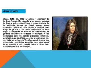 André Le Nôtre
(París, 1613 - id., 1700) Arquitecto y diseñador de
jardines francés. De su padre y su abuelo, famosos
jardineros reales, aprendió todo lo referente al arte de
la jardinería, aunque se formó también como
arquitecto y pintor. En 1637 sucedió a su padre en el
cargo de jardinero real, en el desempeño del cual
llegó a convertirse en uno de los diseñadores de
jardines más famosos de todos los tiempos. De las
numerosas obras que realizó (proyectos completos,
ampliaciones o modificaciones), su gran creación fue,
sin duda, los jardines de Versalles, donde impuso una
concepción geométrica conocida más tarde como
jardín francés y muy imitada hasta el siglo XVIII,
cuando apareció el jardín inglés
 