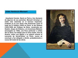 Jules Hardouin-Mansart
Arquitecto francés. Nació en París y fue discípulo
de algunos de sus parientes. Mansart introdujo un
estilo más clasicista en el barroco imperante,
evidente ya en sus obras más tempranas como el
hotel de la Vrillière (1633) en París, el ala Orléans
(1635-1638) del Château de Blois, construido por
Gastón, duque de Orléans, y la inconclusa Maisons
(encargada en 1642), una finca particular a orillas
del río Sena. Su trabajo para la reina madre, Ana de
Austria, sobre una iglesia y un palacio anexos al
convento de Val-de-Grâce, en París, nunca se
concluyó y fue obligado a dimitir, probablemente a
causa del coste de las obras.
 