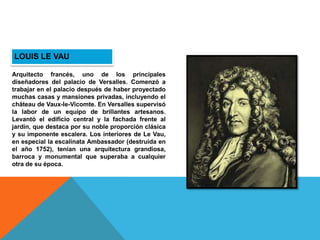 LOUIS LE VAU
Arquitecto francés, uno de los principales
diseñadores del palacio de Versalles. Comenzó a
trabajar en el palacio después de haber proyectado
muchas casas y mansiones privadas, incluyendo el
château de Vaux-le-Vicomte. En Versalles supervisó
la labor de un equipo de brillantes artesanos.
Levantó el edificio central y la fachada frente al
jardín, que destaca por su noble proporción clásica
y su imponente escalera. Los interiores de Le Vau,
en especial la escalinata Ambassador (destruida en
el año 1752), tenían una arquitectura grandiosa,
barroca y monumental que superaba a cualquier
otra de su época.
 