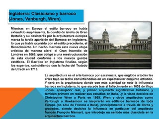 Mientras en Europa el estilo barroco se había
extendido ampliamente, la condición isleña de Gran
Bretaña y su desinterés por la arquitectura europea
marca la tardía aparición del Barroco en Inglaterra,
lo que ya había ocurrido con el estilo precedente, el
Renacimiento. Un hecho marcará esta nueva etapa
artística de manera clara: el Gran Incendio de
Londres en 1666, que obligó a una reestructuración
de esta ciudad conforme a los nuevos gustos
estéticos. El Barroco en Inglaterra finaliza, según
los expertos, coincidiendo con la fecha del Tratado
de Utrech en 1713.
Inglaterra: Clasicismo y barroco
(Jones, Vanburgh, Wren).
La arquitectura es el arte barroco por excelencia, que engloba a todas las
artes bajo su techo convirtiéndolas en un espectacular conjunto artístico.
Y será en la arquitectura donde con más claridad se note la influencia
barroca en Inglaterra, lo que sucede tras el fallecimiento en 1652 de Íñigo
Jones, aparejador real, y primer arquitecto significativo británico y
también primero en realizar sus estudios en Italia, ,y la visita decisiva de
Christopher Wren a París en 1665. Wren y otros arquitectos como
Vanbrugh o Hawksmoor se inspirarán en edificios barrocos de toda
Europa (no sólo de Francia e Italia), principalmente a través de libros y
grabados, siendo decisiva la influencia en particular del arquitecto
francés François Mansart, que introdujo un sentido más clasicista en la
arquitectura barroca.
 