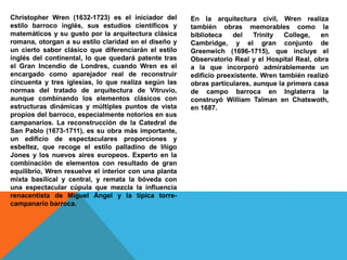 Christopher Wren (1632-1723) es el iniciador del
estilo barroco inglés, sus estudios científicos y
matemáticos y su gusto por la arquitectura clásica
romana, otorgan a su estilo claridad en el diseño y
un cierto sabor clásico que diferenciarán el estilo
inglés del continental, lo que quedará patente tras
el Gran Incendio de Londres, cuando Wren es el
encargado como aparejador real de reconstruir
cincuenta y tres iglesias, lo que realiza según las
normas del tratado de arquitectura de Vitruvio,
aunque combinando los elementos clásicos con
estructuras dinámicas y múltiples puntos de vista
propios del barroco, especialmente notorios en sus
campanarios. La reconstrucción de la Catedral de
San Pablo (1673-1711), es su obra más importante,
un edificio de espectaculares proporciones y
esbeltez, que recoge el estilo palladino de Iñigo
Jones y los nuevos aires europeos. Experto en la
combinación de elementos con resultado de gran
equilibrio, Wren resuelve el interior con una planta
mixta basilical y central, y remata la bóveda con
una espectacular cúpula que mezcla la influencia
renacentista de Miguel Ángel y la típica torre-
campanario barroca.
En la arquitectura civil, Wren realiza
también obras memorables como la
biblioteca del Trinity College, en
Cambridge, y el gran conjunto de
Greenwich (1696-1715), que incluye el
Observatorio Real y el Hospital Real, obra
a la que incorporó admirablemente un
edificio preexistente. Wren también realizó
obras particulares, aunque la primera casa
de campo barroca en Inglaterra la
construyó William Talman en Chatswoth,
en 1687.
 